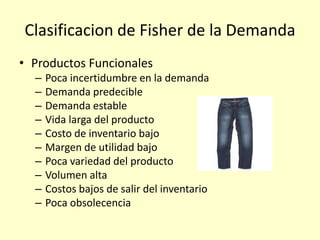 Clasificacion de Fisher de la Demanda
• Productos Funcionales
– Poca incertidumbre en la demanda
– Demanda predecible
– Demanda estable
– Vida larga del producto
– Costo de inventario bajo
– Margen de utilidad bajo
– Poca variedad del producto
– Volumen alta
– Costos bajos de salir del inventario
– Poca obsolecencia
 