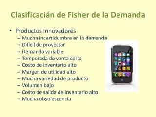 Clasificacián de Fisher de la Demanda
• Productos Innovadores
– Mucha incertidumbre en la demanda
– Difícil de proyectar
– Demanda variable
– Temporada de venta corta
– Costo de inventario alto
– Margen de utilidad alto
– Mucha variedad de producto
– Volumen bajo
– Costo de salida de inventario alto
– Mucha obsolescencia
 