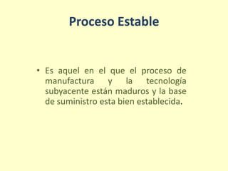 Proceso Estable
• Es aquel en el que el proceso de
manufactura y la tecnología
subyacente están maduros y la base
de suministro esta bien establecida.
 