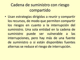 Cadena de suministro con riesgo
compartido
• Usan estrategias dirigidas a reunir y compartir
los recursos, de modo que permiten compartir
los riesgos en cuanto a la interrupción del
suministro. Una sola entidad en la cadena de
suministro puede ser vulnerable a las
interrupciones, pero hay más de una fuente
de suministro o si están disponibles fuentes
alternas se reduce el riesgo de interrupción.
 