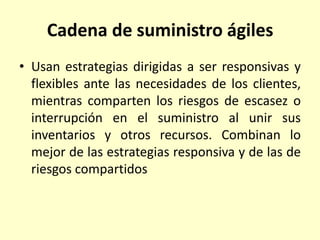 Cadena de suministro ágiles
• Usan estrategias dirigidas a ser responsivas y
flexibles ante las necesidades de los clientes,
mientras comparten los riesgos de escasez o
interrupción en el suministro al unir sus
inventarios y otros recursos. Combinan lo
mejor de las estrategias responsiva y de las de
riesgos compartidos
 