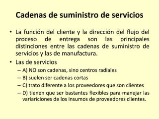 Cadenas de suministro de servicios
• La función del cliente y la dirección del flujo del
proceso de entrega son las principales
distinciones entre las cadenas de suministro de
servicios y las de manufactura.
• Las de servicios
– A) NO son cadenas, sino centros radiales
– B) suelen ser cadenas cortas
– C) trato diferente a los proveedores que son clientes
– D) tienen que ser bastantes flexibles para manejar las
variariciones de los insumos de proveedores clientes.
 