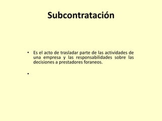 Subcontratación
• Es el acto de trasladar parte de las actividades de
una empresa y las responsabilidades sobre las
decisiones a prestadores foraneos.
•
 