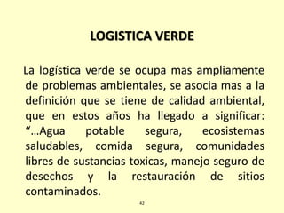 LOGISTICA VERDE
La logística verde se ocupa mas ampliamente
de problemas ambientales, se asocia mas a la
definición que se tiene de calidad ambiental,
que en estos años ha llegado a significar:
“…Agua potable segura, ecosistemas
saludables, comida segura, comunidades
libres de sustancias toxicas, manejo seguro de
desechos y la restauración de sitios
contaminados.
42
 