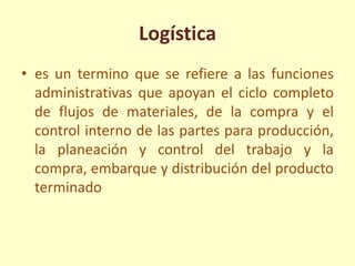 Logística
• es un termino que se refiere a las funciones
administrativas que apoyan el ciclo completo
de flujos de materiales, de la compra y el
control interno de las partes para producción,
la planeación y control del trabajo y la
compra, embarque y distribución del producto
terminado
 