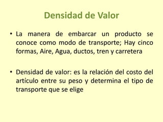 Densidad de Valor
• La manera de embarcar un producto se
conoce como modo de transporte; Hay cinco
formas, Aire, Agua, ductos, tren y carretera
• Densidad de valor: es la relación del costo del
artículo entre su peso y determina el tipo de
transporte que se elige
 