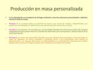 Producción en masa personalizada
• Es la capacidad de una compania de entregar productos y servicios altamente personalizados a difrentes
clentes en todo el mundo.
• Principio 1. Un producto debe ser diseñado de manera que conste de modulos independientes que
puedan ser ensambladeos en diferentes formas del producto de manera facil y barata.
• Principio 2. Los procesos de manufactura y servicio deben diseñarse de manera que consten de modulos
independientes que puedan moverse y reordenarse facilmente para corresponder a divesos disenos de la
red de distribucion.
• Principio 3. La red de suministro deben diseñarse para que ofrezcan dos capacidades; La primera debe ser
capaz de abastecer en forma costeable el producto basico a las instalaciones que realizan la
personalizacion y la segunda debe tener la responsabilidad y la capacidad de respuesta para aceptar
pedidos de los clientes y entregar reapidamente productos terminados a la medida.
 