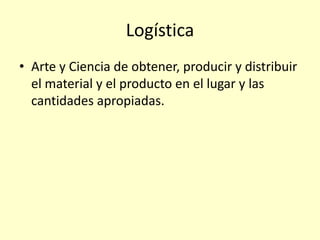 Logística
• Arte y Ciencia de obtener, producir y distribuir
el material y el producto en el lugar y las
cantidades apropiadas.
 