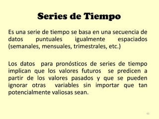 Series de Tiempo
Es una serie de tiempo se basa en una secuencia de
datos puntuales igualmente espaciados
(semanales, mensuales, trimestrales, etc.)
Los datos para pronósticos de series de tiempo
implican que los valores futuros se predicen a
partir de los valores pasados y que se pueden
ignorar otras variables sin importar que tan
potencialmente valiosas sean.
61
 