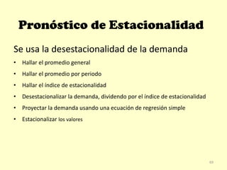 Pronóstico de Estacionalidad
Se usa la desestacionalidad de la demanda
• Hallar el promedio general
• Hallar el promedio por periodo
• Hallar el índice de estacionalidad
• Desestacionalizar la demanda, dividendo por el índice de estacionalidad
• Proyectar la demanda usando una ecuación de regresión simple
• Estacionalizar los valores
69
 
