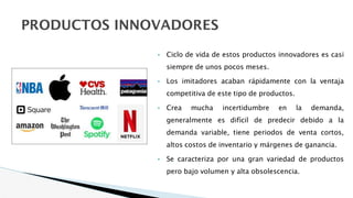 PRODUCTOS INNOVADORES
• Ciclo de vida de estos productos innovadores es casi
siempre de unos pocos meses.
• Los imitadores acaban rápidamente con la ventaja
competitiva de este tipo de productos.
• Crea mucha incertidumbre en la demanda,
generalmente es difícil de predecir debido a la
demanda variable, tiene periodos de venta cortos,
altos costos de inventario y márgenes de ganancia.
• Se caracteriza por una gran variedad de productos
pero bajo volumen y alta obsolescencia.
 