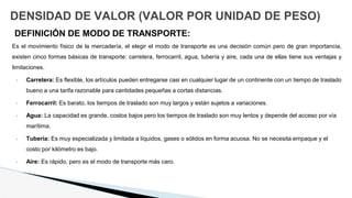 DENSIDAD DE VALOR (VALOR POR UNIDAD DE PESO)
DEFINICIÓN DE MODO DE TRANSPORTE:
Es el movimiento físico de la mercadería, el elegir el modo de transporte es una decisión común pero de gran importancia,
existen cinco formas básicas de transporte: carretera, ferrocarril, agua, tubería y aire, cada una de ellas tiene sus ventajas y
limitaciones.
• Carretera: Es flexible, los artículos pueden entregarse casi en cualquier lugar de un continente con un tiempo de traslado
bueno a una tarifa razonable para cantidades pequeñas a cortas distancias.
• Ferrocarril: Es barato, los tiempos de traslado son muy largos y están sujetos a variaciones.
• Agua: La capacidad es grande, costos bajos pero los tiempos de traslado son muy lentos y depende del acceso por vía
marítima.
• Tubería: Es muy especializada y limitada a líquidos, gases o sólidos en forma acuosa. No se necesita empaque y el
costo por kilómetro es bajo.
• Aire: Es rápido, pero es el modo de transporte más caro.
 