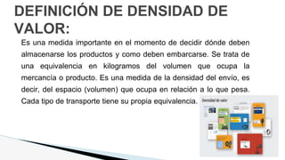 DEFINICIÓN DE DENSIDAD DE
VALOR:
Es una medida importante en el momento de decidir dónde deben
almacenarse los productos y como deben embarcarse. Se trata de
una equivalencia en kilogramos del volumen que ocupa la
mercancía o producto. Es una medida de la densidad del envío, es
decir, del espacio (volumen) que ocupa en relación a lo que pesa.
Cada tipo de transporte tiene su propia equivalencia.
 
