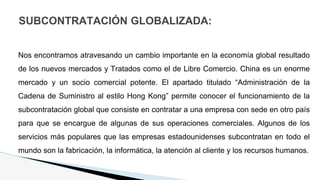 SUBCONTRATACIÓN GLOBALIZADA:
Nos encontramos atravesando un cambio importante en la economía global resultado
de los nuevos mercados y Tratados como el de Libre Comercio. China es un enorme
mercado y un socio comercial potente. El apartado titulado “Administración de la
Cadena de Suministro al estilo Hong Kong” permite conocer el funcionamiento de la
subcontratación global que consiste en contratar a una empresa con sede en otro país
para que se encargue de algunas de sus operaciones comerciales. Algunos de los
servicios más populares que las empresas estadounidenses subcontratan en todo el
mundo son la fabricación, la informática, la atención al cliente y los recursos humanos.
 