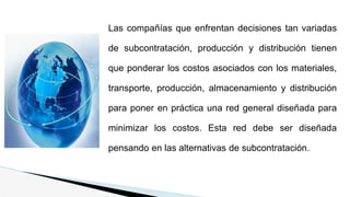 Las compañías que enfrentan decisiones tan variadas
de subcontratación, producción y distribución tienen
que ponderar los costos asociados con los materiales,
transporte, producción, almacenamiento y distribución
para poner en práctica una red general diseñada para
minimizar los costos. Esta red debe ser diseñada
pensando en las alternativas de subcontratación.
 
