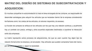 MATRIZ DEL DISEÑO DE SISTEMAS DE SUBCONTRATACION Y
ADQUISICION:
En muchas compañías la subcontratación lo hace el área encargada de las compras, es responsable de
desarrollar estrategias para adquirir los artículos que se necesitan dentro de la empresa considerando
los factores como: los costos de los artículos, el volumen requerido y la escasez.
La función de compras se enfoca en los artículos con los que hay una relación continua y usualmente
hay un contrato con precio, entrega y otros acuerdos especiales destinados a coordinar la interacción
entre dos empresas.
La matriz representa varios procesos de adquisiciones, los que se usan cuando hay algún tipo de
relación formal entre la empresa y el proveedor. Hay artículos que pueden comprarse fuera del marco,
por ser poco requeridos o según la necesidad.
.
 