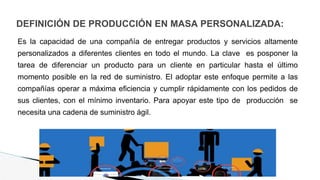 DEFINICIÓN DE PRODUCCIÓN EN MASA PERSONALIZADA:
Es la capacidad de una compañía de entregar productos y servicios altamente
personalizados a diferentes clientes en todo el mundo. La clave es posponer la
tarea de diferenciar un producto para un cliente en particular hasta el último
momento posible en la red de suministro. El adoptar este enfoque permite a las
compañías operar a máxima eficiencia y cumplir rápidamente con los pedidos de
sus clientes, con el mínimo inventario. Para apoyar este tipo de producción se
necesita una cadena de suministro ágil.
 
