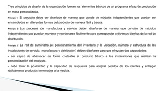 Tres principios de diseño de la organización forman los elementos básicos de un programa eficaz de producción
en masa personalizada.
Principio 1: El producto debe ser diseñado de manera que conste de módulos independientes que puedan ser
ensamblados en diferentes formas del producto de manera fácil y barata.
Principio 2: Los procesos de manufactura y servicio deben diseñarse de manera que consten de módulos
independientes que puedan moverse y reordenarse fácilmente para corresponder a diversos diseños de la red de
distribución.
Principio 3: La red de suministro (el posicionamiento del inventario y la ubicación, número y estructura de las
instalaciones de servicio, manufactura y distribución) deben diseñarse para que ofrezcan dos capacidades:
- ser capaz de abastecer en forma costeable el producto básico a las instalaciones que realizan la
personalización del producto.
- debe tener la posibilidad y la capacidad de respuesta para aceptar pedidos de los clientes y entregar
rápidamente productos terminados a la medida.
 