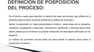 DEFINICIÓN DE POSPOSICIÓN
DEL PROCESO:
Es el término usado para describir la demora del paso del proceso que diferencia el
producto hasta el último momento posible de la cadena de suministro.
Aplicar la producción en masa personalizada involucra varias áreas de la compañía:
marketing, investigación y desarrollo, manufactura, distribución y finanzas estas áreas
deben prestar apoyo teniendo sus propias mediciones de desempeño enfocadas en los
objetivos.
La cadena de suministro vincula todas las fases desde la materia prima hasta la
producción y el cliente.
 