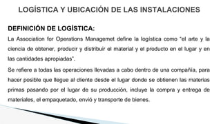 LOGÍSTICA Y UBICACIÓN DE LAS INSTALACIONES
DEFINICIÓN DE LOGÍSTICA:
La Association for Operations Managemet define la logística como “el arte y la
ciencia de obtener, producir y distribuir el material y el producto en el lugar y en
las cantidades apropiadas”.
Se refiere a todas las operaciones llevadas a cabo dentro de una compañía, para
hacer posible que llegue al cliente desde el lugar donde se obtienen las materias
primas pasando por el lugar de su producción, incluye la compra y entrega de
materiales, el empaquetado, envió y transporte de bienes.
 
