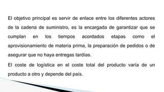 El objetivo principal es servir de enlace entre los diferentes actores
de la cadena de suministro, es la encargada de garantizar que se
cumplan en los tiempos acordados etapas como el
aprovisionamiento de materia prima, la preparación de pedidos o de
asegurar que no haya entregas tardías.
El coste de logística en el coste total del producto varía de un
producto a otro y depende del país.
 