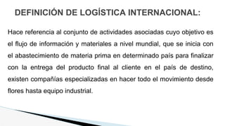 DEFINICIÓN DE LOGÍSTICA INTERNACIONAL:
Hace referencia al conjunto de actividades asociadas cuyo objetivo es
el flujo de información y materiales a nivel mundial, que se inicia con
el abastecimiento de materia prima en determinado país para finalizar
con la entrega del producto final al cliente en el país de destino,
existen compañías especializadas en hacer todo el movimiento desde
flores hasta equipo industrial.
 