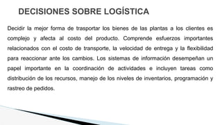DECISIONES SOBRE LOGÍSTICA
Decidir la mejor forma de trasportar los bienes de las plantas a los clientes es
complejo y afecta al costo del producto. Comprende esfuerzos importantes
relacionados con el costo de transporte, la velocidad de entrega y la flexibilidad
para reaccionar ante los cambios. Los sistemas de información desempeñan un
papel importante en la coordinación de actividades e incluyen tareas como
distribución de los recursos, manejo de los niveles de inventarios, programación y
rastreo de pedidos.
 