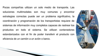 Pocas compañías utilizan un solo medio de transporte. Las
soluciones multimodales son muy comunes y encontrar
estrategias correctas puede ser un problema significativo, la
coordinación y programación de los transportistas requiere de
sistemas de información muy completos capaces de rastrear los
productos en todo el sistema. Se utilizan contenedores
estandarizados con el fin de poder transferir el producto con
eficiencia de un camión a un avión o barco.
 