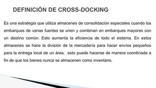 DEFINICIÓN DE CROSS-DOCKING
Es una estrategia que utiliza almacenes de consolidación especiales cuando los
embarques de varias fuentes se unen y combinan en embarques mayores con
un destino común. Esto aumenta la eficiencia de todo el sistema. En estos
almacenes se hace la división de la mercadería para hacer envíos pequeños
para la entrega local de un área, esto puede hacerse de manera coordinada a
fin de que los bienes nunca se almacenen como inventario.
 
