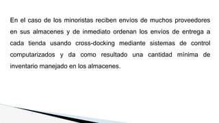 En el caso de los minoristas reciben envíos de muchos proveedores
en sus almacenes y de inmediato ordenan los envíos de entrega a
cada tienda usando cross-docking mediante sistemas de control
computarizados y da como resultado una cantidad mínima de
inventario manejado en los almacenes.
 