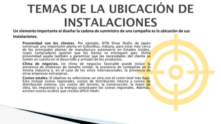 TEMAS DE LA UBICACIÓN DE
INSTALACIONES
� Proximidad con los clientes. Por ejemplo, NTN Drive Shafts de Japón
construyó una importante planta en Columbus, Indiana, para estar más cerca
de las principales plantas de manufactura automotriz en Estados Unidos,
cuyos compradores quieren que los bienes se entreguen ayer. Dicha
proximidad ayuda también a garantizar que las necesidades del cliente se
tomen en cuenta en el desarrollo y armado de los productos.
� Clima de negocios. Un clima de negocios favorable puede incluir la
presencia de empresas de tamaño similar, la presencia de compañías en la
misma industria y, en el caso de los sitios internacionales, la presencia de
otras empresas extranjeras.
� Costos totales. El objetivo es seleccionar un sitio con el costo total más bajo.
Esto incluye costos regionales, costos de distribución interna y costos de
distribución externa. Los costos del terreno, la construcción, la mano de
obra, los impuestos y la energía constituyen los costos regionales. Además,
existen costos ocultos que resulta difícil medir.
Un elemento importante al diseñar la cadena de suministro de una compañía es la ubicación de sus
instalaciones.
 