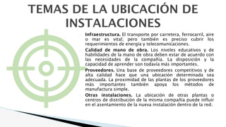 � Infraestructura. El transporte por carretera, ferrocarril, aire
o mar es vital; pero también es preciso cubrir los
requerimientos de energía y telecomunicaciones.
� Calidad de mano de obra. Los niveles educativos y de
habilidades de la mano de obra deben estar de acuerdo con
las necesidades de la compañía. La disposición y la
capacidad de aprender son todavía más importantes.
� Proveedores. Una base de proveedores competitivos y de
alta calidad hace que una ubicación determinada sea
adecuada. La proximidad de las plantas de los proveedores
más importantes también apoya los métodos de
manufactura simple.
� Otras instalaciones. La ubicación de otras plantas o
centros de distribución de la misma compañía puede influir
en el asentamiento de la nueva instalación dentro de la red.
TEMAS DE LA UBICACIÓN DE
INSTALACIONES
 