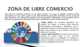 Una zona de comercio exterior es un lugar cerrado en la que es posible comprar bienes
extranjeros sin que estén sujetos a los requerimientos aduanales normales. En las zonas de
libre comercio, los fabricantes pueden usar componentes importados en el producto final o
demorar el pago de los aranceles hasta que el producto se envíe al país anfitrión.
ZONA DE LIBRE COMERCIO
- Riesgo político. Los escenarios geopolíticos que
cambian con rapidez en muchos países presentan
oportunidades emocionantes y desafiantes, pero la
prolongada etapa de transformación por la que muchos
países pasan dificulta en gran medida la decisión de
ubicarse en esas áreas.
- Barreras gubernamentales. Las barreras para entrar y
ubicarse en muchos países se han eliminado
actualmente gracias a la legislación. Sin embargo, al
planear la ubicación, es preciso tomar en cuenta muchas
barreras no legislativas y culturales.
 