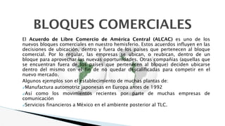 BLOQUES COMERCIALES
El Acuerdo de Libre Comercio de América Central (ALCAC) es uno de los
nuevos bloques comerciales en nuestro hemisferio. Estos acuerdos influyen en las
decisiones de ubicación, dentro y fuera de los países que pertenecen al bloque
comercial. Por lo regular, las empresas se ubican, o reubican, dentro de un
bloque para aprovechar las nuevas oportunidades. Otras compañías (aquellas que
se encuentran fuera de los países que pertenecen al bloque) deciden ubicarse
dentro del mismo con el fin de no quedar descalificadas para competir en el
nuevo mercado.
Algunos ejemplos son el establecimiento de muchas plantas de:
✔Manufactura automotriz japonesas en Europa antes de 1992
✔Así como los movimientos recientes por parte de muchas empresas de
comunicación
✔Servicios financieros a México en el ambiente posterior al TLC.
 