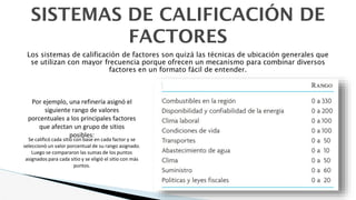 SISTEMAS DE CALIFICACIÓN DE
FACTORES
Los sistemas de calificación de factores son quizá las técnicas de ubicación generales que
se utilizan con mayor frecuencia porque ofrecen un mecanismo para combinar diversos
factores en un formato fácil de entender.
Por ejemplo, una refinería asignó el
siguiente rango de valores
porcentuales a los principales factores
que afectan un grupo de sitios
posibles:
Se calificó cada sitio con base en cada factor y se
seleccionó un valor porcentual de su rango asignado.
Luego se compararon las sumas de los puntos
asignados para cada sitio y se eligió el sitio con más
puntos.
 