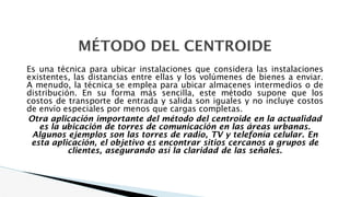 MÉTODO DEL CENTROIDE
Es una técnica para ubicar instalaciones que considera las instalaciones
existentes, las distancias entre ellas y los volúmenes de bienes a enviar.
A menudo, la técnica se emplea para ubicar almacenes intermedios o de
distribución. En su forma más sencilla, este método supone que los
costos de transporte de entrada y salida son iguales y no incluye costos
de envío especiales por menos que cargas completas.
Otra aplicación importante del método del centroide en la actualidad
es la ubicación de torres de comunicación en las áreas urbanas.
Algunos ejemplos son las torres de radio, TV y telefonía celular. En
esta aplicación, el objetivo es encontrar sitios cercanos a grupos de
clientes, asegurando así la claridad de las señales.
 