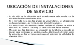 UBICACIÓN DE INSTALACIONES
DE SERVICIO
• La decisión de la ubicación está estrechamente relacionada con la
decisión de selección de mercados.
• Si el mercado meta son los grupos de universitarios, las ubicaciones
en las comunidades de retiro, no son alternativas viables.
• Las necesidades de mercado afectan también el número de sitios a
construir, así como el tamaño y las características de los mismos.
• Mientras que las decisiones de ubicación de la fábrica a menudo se
toman para minimizar los costos, muchas técnicas de decisión sobre
la ubicación de los servicios maximizan el potencial de utilidades de
diversos sitios.
 