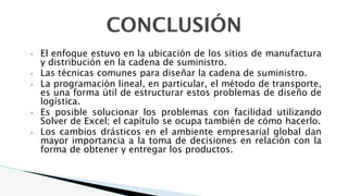 • El enfoque estuvo en la ubicación de los sitios de manufactura
y distribución en la cadena de suministro.
• Las técnicas comunes para diseñar la cadena de suministro.
• La programación lineal, en particular, el método de transporte,
es una forma útil de estructurar estos problemas de diseño de
logística.
• Es posible solucionar los problemas con facilidad utilizando
Solver de Excel; el capítulo se ocupa también de cómo hacerlo.
• Los cambios drásticos en el ambiente empresarial global dan
mayor importancia a la toma de decisiones en relación con la
forma de obtener y entregar los productos.
CONCLUSIÓN
 
