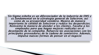 Six-Sigma esbelta es un diferenciador de la industria de EMS y
es fundamental en la estrategia general de Solectron, así
como de su prosperidad venidera. Mejora de manera
importante la calidad de Solectron y reduce los desperdicios.
Reinventa la manera de atender a los clientes. Faculta a los
empleados para que hagan mejoras radicales en el
desempeño de la compañía. Refuerza las asociaciones con los
principales proveedores de la cadena de suministro. Además,
impulsa nuevas formas de pensar en el negocio
 