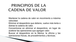PRINCIPIOS DE LA
CADENA DE VALOR
1. Mantener la cadena de valor en movimiento a máxima
velocidad.
2. Eliminar el desperdicio que detiene, vuelve más lenta o
distrae la cadena de valor.
3. Concentrarse en eliminar el desperdicio, en lugar de
acelerar las operaciones que agregan valor.
4. Buscar el desperdicio en la fábrica, la oficina y las
operaciones físicas, de procedimientos y técnicas.
 