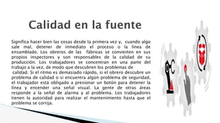 Calidad en la fuente
Significa hacer bien las cosas desde la primera vez y, cuando algo
sale mal, detener de inmediato el proceso o la línea de
ensamblado. Los obreros de las fábricas se convierten en sus
propios inspectores y son responsables de la calidad de su
producción. Los trabajadores se concentran en una parte del
trabajo a la vez, de modo que descubren los problemas de
calidad. Si el ritmo es demasiado rápido, si el obrero descubre un
problema de calidad o si encuentra algún problema de seguridad,
el trabajador está obligado a presionar un botón para detener la
línea y encender una señal visual. La gente de otras áreas
responde a la señal de alarma y al problema. Los trabajadores
tienen la autoridad para realizar el mantenimiento hasta que el
problema se corrija.
 