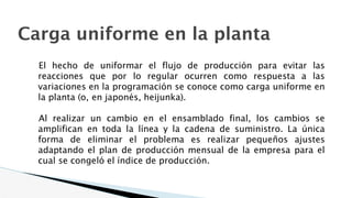 Carga uniforme en la planta
El hecho de uniformar el flujo de producción para evitar las
reacciones que por lo regular ocurren como respuesta a las
variaciones en la programación se conoce como carga uniforme en
la planta (o, en japonés, heijunka).
Al realizar un cambio en el ensamblado final, los cambios se
amplifican en toda la línea y la cadena de suministro. La única
forma de eliminar el problema es realizar pequeños ajustes
adaptando el plan de producción mensual de la empresa para el
cual se congeló el índice de producción.
 