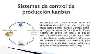 Sistemas de control de
producción kanban
Un sistema de control kanban utiliza un
dispositivo de señalización para regular los
flujos justo a tiempo. Kanban significa “signo”
o “tarjeta de instrucción” en japonés. En un
sistema de control sin papel, es posible
utilizar contenedores en lugar de tarjetas. Los
contenedores o tarjetas constituyen el sistema
de demanda kanban.. La autoridad para
producir o suministrar piezas adicionales
proviene de las operaciones hacia abajo.
 
