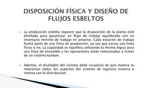 DISPOSICIÓN FÍSICA Y DISEÑO DE
FLUJOS ESBELTOS
⮚ La producción esbelta requiere que la disposición de la planta esté
diseñada para garantizar un flujo de trabajo equilibrado con un
inventario mínimo de trabajo en proceso. Cada estación de trabajo
forma parte de una línea de producción, ya sea que exista una línea
física o no. La capacidad se equilibra utilizando la misma lógica para
una línea de ensamble y las operaciones están relacionadas a través
de un sistema kanban.
⮚ Además, el diseñador del sistema debe visualizar de qué manera se
relacionan todos los aspectos del sistema de logística externa e
interna con la distribución.
 