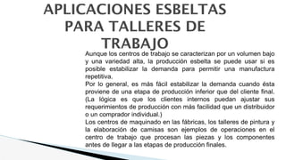APLICACIONES ESBELTAS
PARA TALLERES DE
TRABAJO
Aunque los centros de trabajo se caracterizan por un volumen bajo
y una variedad alta, la producción esbelta se puede usar si es
posible estabilizar la demanda para permitir una manufactura
repetitiva.
Por lo general, es más fácil estabilizar la demanda cuando ésta
proviene de una etapa de producción inferior que del cliente final.
(La lógica es que los clientes internos puedan ajustar sus
requerimientos de producción con más facilidad que un distribuidor
o un comprador individual.)
Los centros de maquinado en las fábricas, los talleres de pintura y
la elaboración de camisas son ejemplos de operaciones en el
centro de trabajo que procesan las piezas y los componentes
antes de llegar a las etapas de producción finales.
 