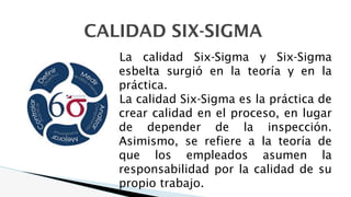 CALIDAD SIX-SIGMA
La calidad Six-Sigma y Six-Sigma
esbelta surgió en la teoría y en la
práctica.
La calidad Six-Sigma es la práctica de
crear calidad en el proceso, en lugar
de depender de la inspección.
Asimismo, se refiere a la teoría de
que los empleados asumen la
responsabilidad por la calidad de su
propio trabajo.
 