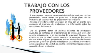 TRABAJO CON LOS
PROVEEDORES
Si una empresa comparte sus requerimientos futuros de uso con sus
proveedores, éstos tienen un panorama a largo plazo de las
demandas en sus sistemas de producción y distribución.
Algunos proveedores están vinculados en línea con un cliente para
compartir el programa de producción y la información sobre las
necesidades de insumos.
Esto les permite poner en práctica sistemas de producción
nivelados. La confianza en el compromiso de entrega del proveedor
permite reducciones en los inventarios de seguridad. Mantener las
existencias en un nivel esbelto requiere de entregas frecuentes
durante el día. Algunos proveedores incluso entregan en la línea de
producción y no en un puerto de recepción. Cuando los proveedores
adoptan prácticas de calidad, es posible eliminar las inspecciones de
recepción de sus productos.
 