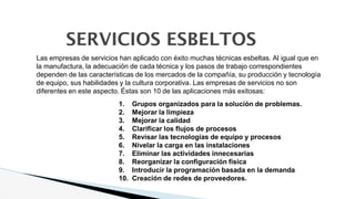 SERVICIOS ESBELTOS
1. Grupos organizados para la solución de problemas.
2. Mejorar la limpieza
3. Mejorar la calidad
4. Clarificar los flujos de procesos
5. Revisar las tecnologías de equipo y procesos
6. Nivelar la carga en las instalaciones
7. Eliminar las actividades innecesarias
8. Reorganizar la configuración física
9. Introducir la programación basada en la demanda
10. Creación de redes de proveedores.
Las empresas de servicios han aplicado con éxito muchas técnicas esbeltas. Al igual que en
la manufactura, la adecuación de cada técnica y los pasos de trabajo correspondientes
dependen de las características de los mercados de la compañía, su producción y tecnología
de equipo, sus habilidades y la cultura corporativa. Las empresas de servicios no son
diferentes en este aspecto. Éstas son 10 de las aplicaciones más exitosas:
 