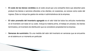 • El costo de los bienes vendidos es el costo anual que una compañía tiene que absorber para
producir los bienes o servicios ofrecidos a los clientes; en ocasiones, se conoce como costo del
ingreso. Éste no incluye los gastos de ventas ni administrativos de la empresa.
• El valor promedio del inventario agregado es el valor total de todos los artículos mantenidos
en el inventario con base en su costo. Incluye la materia prima, el trabajo en proceso, los bienes
terminados y el inventario de distribución que se consideran propiedad de la empresa.
• Semanas de suministro. Es una medida del valor del inventario en semanas que se encuentra
en el sistema en un momento en particular
 