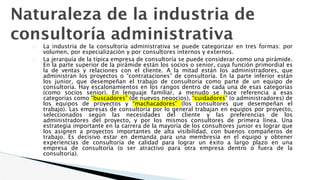 Naturaleza de la industria de
consultoría administrativa
� La industria de la consultoría administrativa se puede categorizar en tres formas: por
volumen, por especialización y por consultores internos y externos.
� La jerarquía de la típica empresa de consultoría se puede considerar como una pirámide.
En la parte superior de la pirámide están los socios o senior, cuya función primordial es
la de ventas y relaciones con el cliente. A la mitad están los administradores, que
administran los proyectos o “contrataciones” de consultoría. En la parte inferior están
los junior, que desempeñan el trabajo de consultoría como parte de un equipo de
consultoría. Hay escalonamientos en los rangos dentro de cada una de esas categorías
(como socios senior). En lenguaje familiar, a menudo se hace referencia a esas
categorías como “buscadores” (de nuevos negocios), “cuidadores” (o administradores) de
los equipos de proyectos y “machacadores” (los consultores que desempeñan el
trabajo). Las empresas de consultoría por lo general trabajan en equipos por proyecto,
seleccionados según las necesidades del cliente y las preferencias de los
administradores del proyecto, y por los mismos consultores de primera línea. Una
estrategia importante en la carrera de la mayoría de los consultores junior es lograr que
los asignen a proyectos importantes de alta visibilidad, con buenos compañeros de
trabajo. Es decisivo estar en demanda para una membresía en el equipo y obtener
experiencias de consultoría de calidad para lograr un éxito a largo plazo en una
empresa de consultoría (o ser atractivo para otra empresa dentro o fuera de la
consultoría).
 